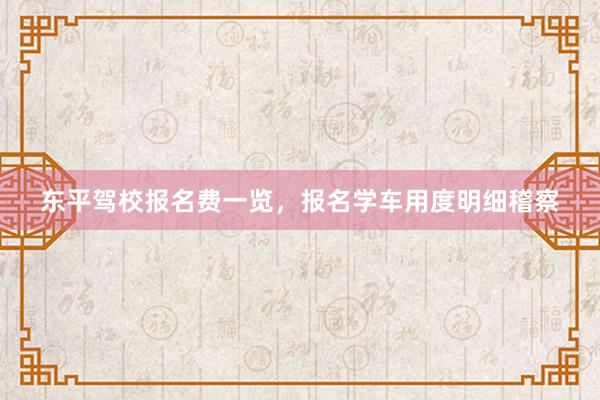 东平驾校报名费一览，报名学车用度明细稽察