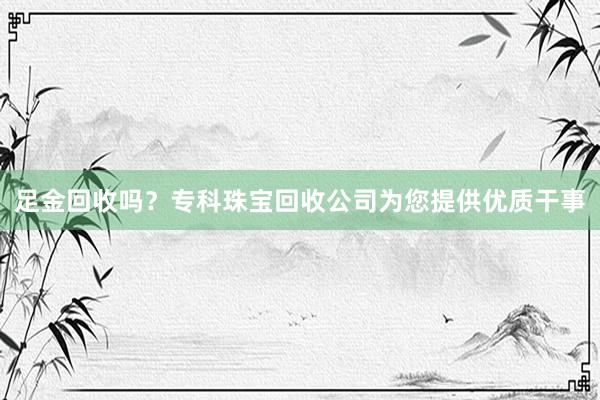 足金回收吗？专科珠宝回收公司为您提供优质干事