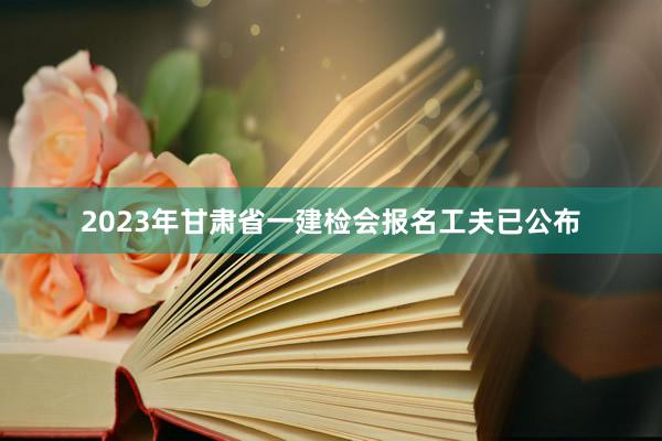 2023年甘肃省一建检会报名工夫已公布