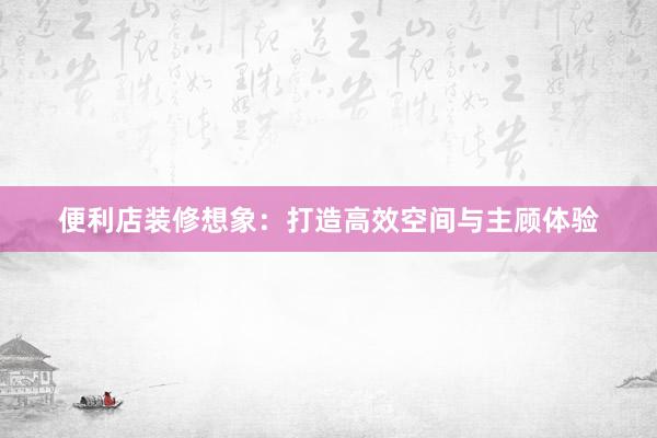 便利店装修想象：打造高效空间与主顾体验
