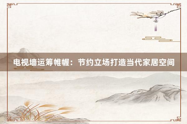 电视墙运筹帷幄：节约立场打造当代家居空间