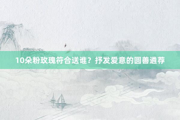 10朵粉玫瑰符合送谁？抒发爱意的圆善遴荐
