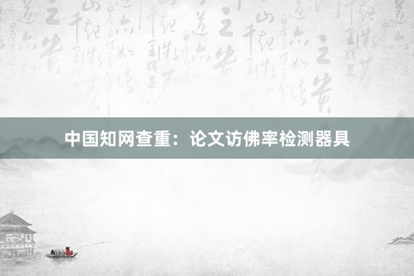 中国知网查重：论文访佛率检测器具