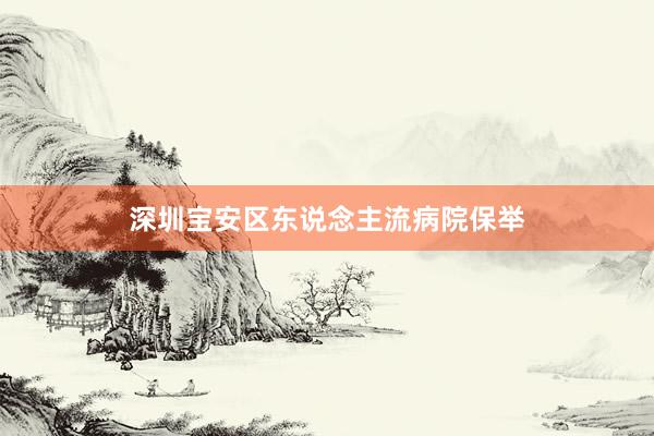 深圳宝安区东说念主流病院保举
