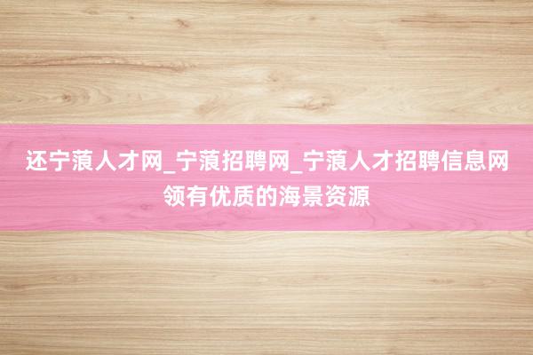 还宁蒗人才网_宁蒗招聘网_宁蒗人才招聘信息网领有优质的海景资源
